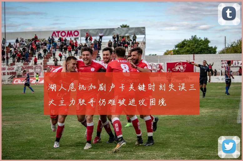 湖人危机加剧卢卡关键时刻失误三大主力联手仍难破进攻困境