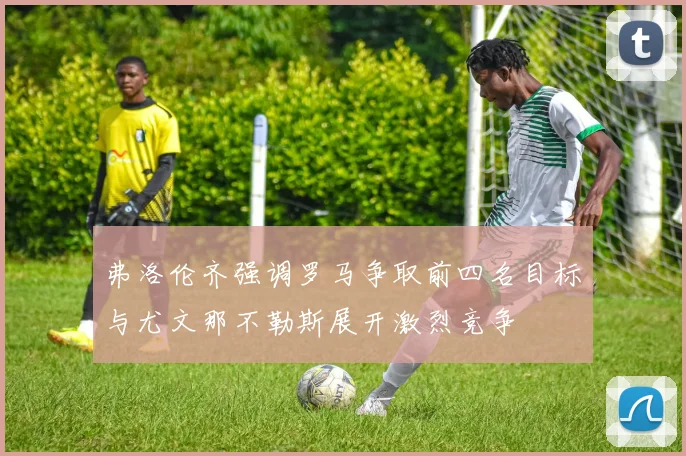 弗洛伦齐强调罗马争取前四名目标与尤文那不勒斯展开激烈竞争