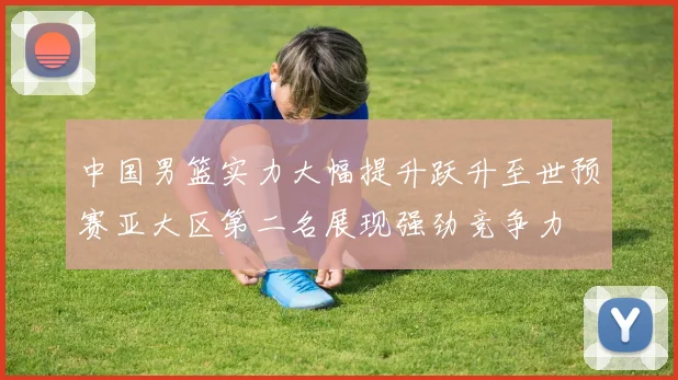 中国男篮实力大幅提升跃升至世预赛亚大区第二名展现强劲竞争力