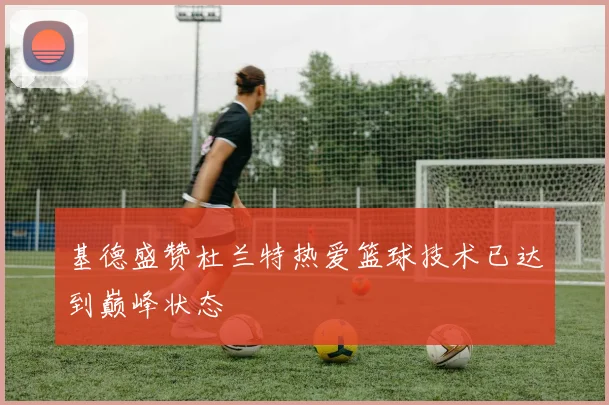 基德盛赞杜兰特热爱篮球技术已达到巅峰状态