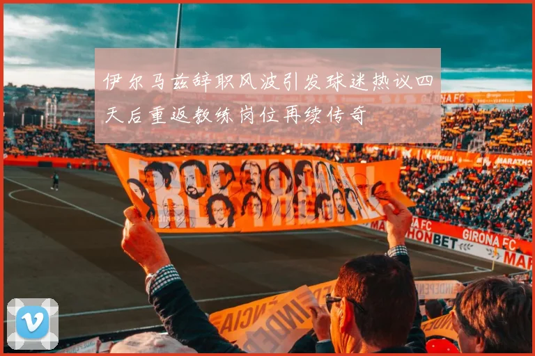 伊尔马兹辞职风波引发球迷热议四天后重返教练岗位再续传奇