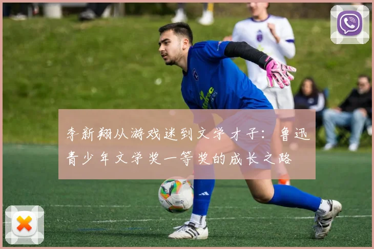 李新翔从游戏迷到文学才子：鲁迅青少年文学奖一等奖的成长之路