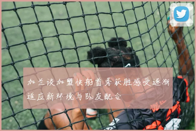 加兰谈加盟快船首秀获胜感受逐渐适应新环境与队友配合