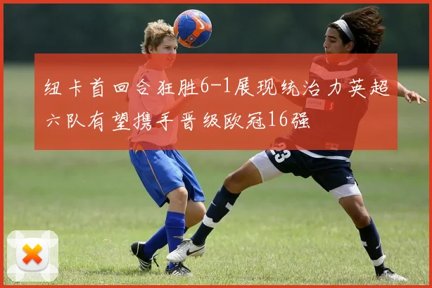 纽卡首回合狂胜6-1展现统治力英超六队有望携手晋级欧冠16强