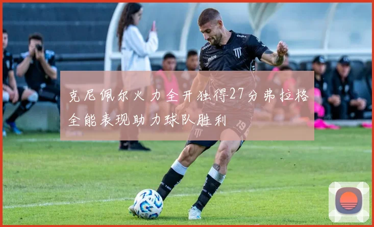 克尼佩尔火力全开独得27分弗拉格全能表现助力球队胜利