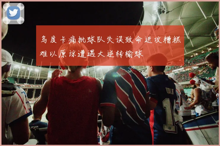 乌度卡痛批球队失误致命进攻糟糕难以原谅遭遇大逆转输球
