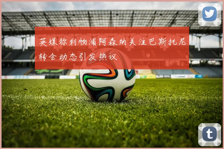 英媒称利物浦阿森纳关注巴斯托尼转会动态引发热议
