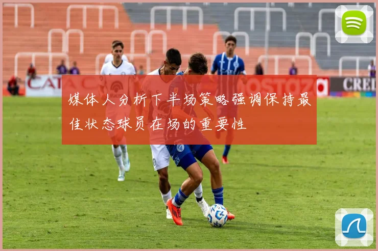 媒体人分析下半场策略强调保持最佳状态球员在场的重要性