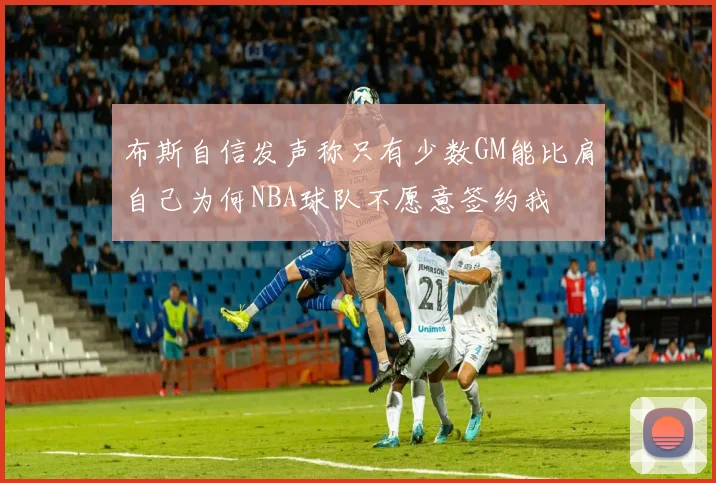 布斯自信发声称只有少数GM能比肩自己为何NBA球队不愿意签约我