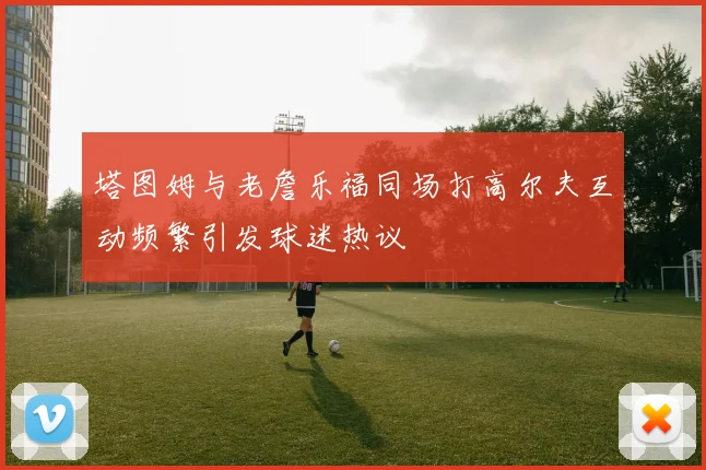 塔图姆与老詹乐福同场打高尔夫互动频繁引发球迷热议