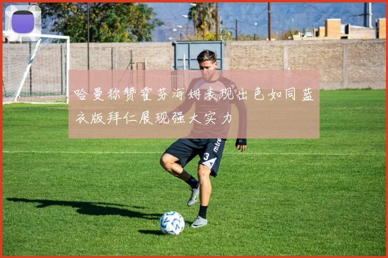 哈曼称赞霍芬海姆表现出色如同蓝衣版拜仁展现强大实力