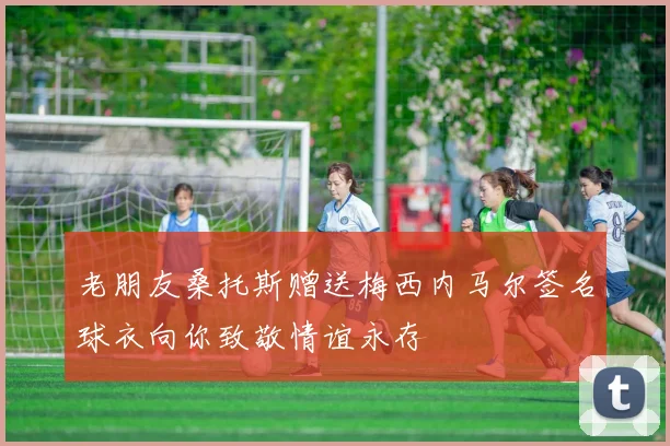 老朋友桑托斯赠送梅西内马尔签名球衣向你致敬情谊永存