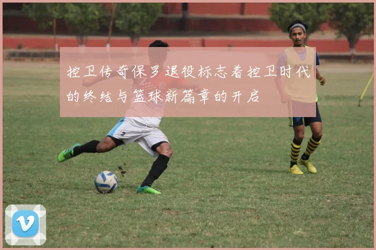 控卫传奇保罗退役标志着控卫时代的终结与篮球新篇章的开启