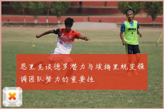 恩里克谈德罗潜力与埃梅里蜕变强调团队努力的重要性