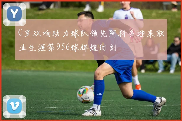 C罗双响助力球队领先阿科多迎来职业生涯第956球辉煌时刻