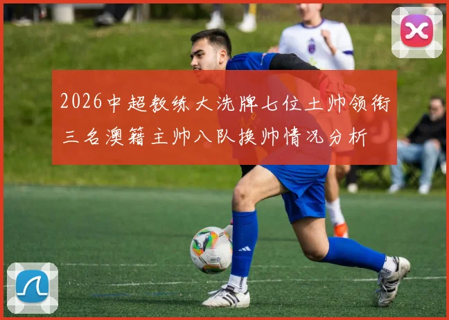 2026中超教练大洗牌七位土帅领衔三名澳籍主帅八队换帅情况分析