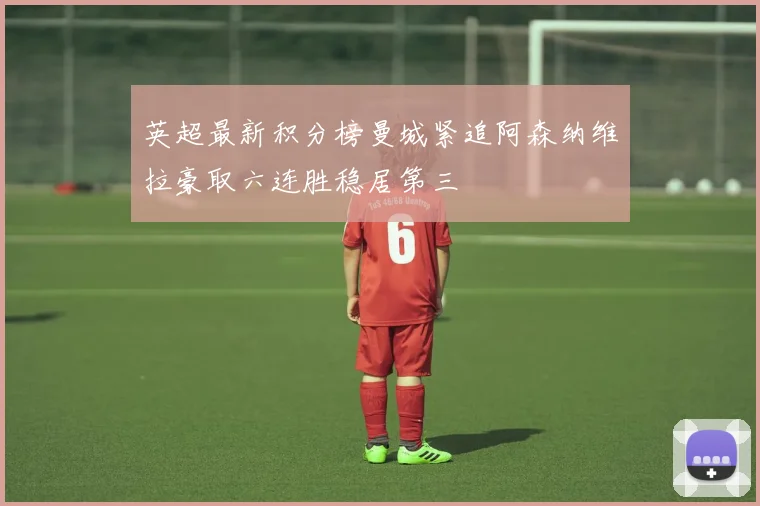 英超最新积分榜曼城紧追阿森纳维拉豪取六连胜稳居第三