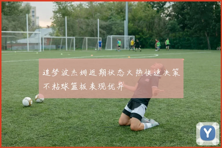追梦波杰姆近期状态火热快速决策不粘球篮板表现优异